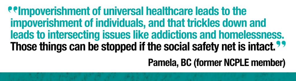 Pamela, former NCPLE member in BC says, "Impoverishment of universal healthcare leads to the impoverishment of individuals, and that trickles down and leads to intersecting issues like addictions and homelessness. Those things can be stopped if the social safety net is intact."