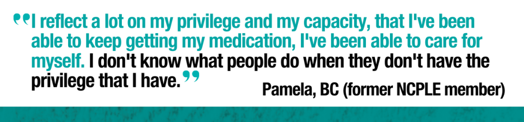 Quote from Pamela former NCPLE member in BC: “I reflect a lot on my privilege and my capacity, that I've been able to keep getting  
my medication, I've been able to care for myself. I don't know what people do  
when they don't have the privilege that I have.” 