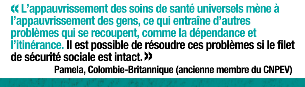 Pamela, ancienne membre du CNPEV en la Colombie-Britannique dit,  «L’appauvrissement des soins de santé universels mène à l’appauvrissement des gens, ce qui entraîne d’autres problèmes qui se recoupent, comme la dépendance et l’itinérance. Il est possible de résoudre ces problèmes si le filet de sécurité sociale est intact.»